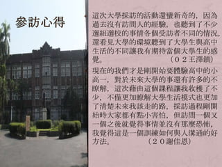 這次大學採訪的活動還蠻新奇的，因為過去沒有訪問人的經驗，也聽到了不少選組選校的事情各個受訪者不同的情況，還看見大學的環境聽到了大學生與高中生活的不同讓我有期待當個大學生的感覺。　　　　　　　　（０２王澤鎮）現在的我們才是剛開始要體驗高中的小高一，對於未來大學的事還有許多的不瞭解，這次藉由這個課程讓我收穫了不少，不僅更加瞭解大學生活模式也更加了清楚未來我該走的路，採訪過程剛開始時大家都有點小害怕，但訪問一個又一個之後就覺得事情並沒有那麼恐怖，我覺得這是一個訓練如何與人溝通的好方法。　　　　（２０謝佳恩）參訪心得