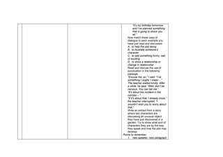 “It’s my birthday tomorrow,
and I’ve planned something
that is going to shock you
all.”
Now match these uses of
dialogue to each example you
have just read and discussed.
A. to help the plot along
B. to illustrate someone’s
character
C. to add something funny, sad
or exciting
D. to show a relationship or
change in relationship
Read and discuss the use of
punctuation in the following
passage.
“Excuse me, sir,” I said. “I’ve
something I ought, I mean…”
The teacher waited kindly. After
a while, he said, “Well, don’t be
nervous. You can tell me.”
“It’s about the incident in the
corridor – “
“If it’s about that, I already know,”
the teacher interrupted. “I
wouldn’t wish you to worry about
that.”
Write an extract from a story
where two characters are
discussing an unusual object
they have just discovered in a
garden. Try to show what sort of
characters they are by the way
they speak and how the plot may
develop.
Points to remember:
1. new speaker, new paragraph
 