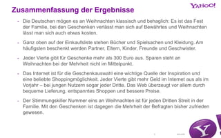 30.01.20152
Zusammenfassung der Ergebnisse
- Die Deutschen mögen es an Weihnachten klassisch und behaglich: Es ist das Fest
der Familie, bei den Geschenken verlässt man sich auf Bewährtes und Weihnachten
lässt man sich auch etwas kosten.
- Ganz oben auf der Einkaufsliste stehen Bücher und Spielsachen und Kleidung. Am
häufigsten beschenkt werden Partner, Eltern, Kinder, Freunde und Geschwister.
- Jeder Vierte gibt für Geschenke mehr als 300 Euro aus. Sparen steht an
Weihnachten bei der Mehrheit nicht im Mittelpunkt.
- Das Internet ist für die Geschenkauswahl eine wichtige Quelle der Inspiration und
eine beliebte Shoppingmöglichkeit. Jeder Vierte gibt mehr Geld im Internet aus als im
Vorjahr – bei jungen Nutzern sogar jeder Dritte. Das Web überzeugt vor allem durch
bequeme Lieferung, entspanntes Shoppen und bessere Preise.
- Der Stimmungskiller Nummer eins an Weihnachten ist für jeden Dritten Streit in der
Familie. Mit den Geschenken ist dagegen die Mehrheit der Befragten bisher zufrieden
gewesen.
 
