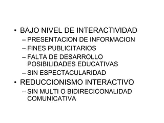BAJO NIVEL DE INTERACTIVIDAD  PRESENTACION DE INFORMACION FINES PUBLICITARIOS FALTA DE DESARROLLO POSIBILIDADES EDUCATIVAS SIN ESPECTACULARIDAD REDUCCIONISMO INTERACTIVO SIN MULTI O BIDIRECICONALIDAD COMUNICATIVA 