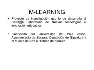 M-LEARNING Proyecto de investigaci ón que lo de desarrolla el Berril@b Laboratorio de Nuevas tecnologías e innovación educativa. Financiado por Universidad del País vasco, Ayuntamiento de Zarautz, Diputación de Gipuzkoa y el Museo de Arte e Historia de Zarautz. 