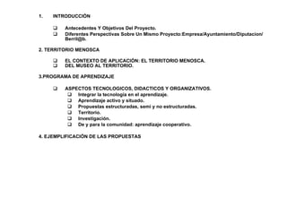 INTRODUCCIÓN  Antecedentes Y Objetivos Del Proyecto. Diferentes Perspectivas Sobre Un Mismo Proyecto:Empresa/Ayuntamiento/Diputacion/Berril@b. 2. TERRITORIO MENOSCA EL CONTEXTO DE APLICACIÓN: EL TERRITORIO MENOSCA. DEL MUSEO AL TERRITORIO. 3.PROGRAMA DE APRENDIZAJE ASPECTOS TECNOLOGICOS, DIDACTICOS Y ORGANIZATIVOS. Integrar la tecnolog ía en el aprendizaje. Aprendizaje activo y situado. Propuestas estructuradas, semi y no estructuradas. Territorio. Investigaci ón. De y para la comunidad: aprendizaje cooperativo. 4. EJEMPLIFICACIÓN DE LAS PROPUESTAS  