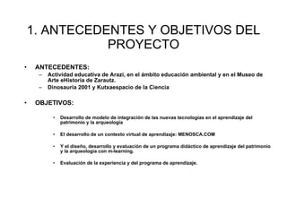 1. ANTECEDENTES Y OBJETIVOS DEL PROYECTO ANTECEDENTES: Actividad educativa de Arazi, en el  ámbito educación ambiental y en el Museo de Arte eHistoria de Zarautz. Dinosauria 2001 y Kutxaespacio de la Ciencia  OBJETIVOS: Desarrollo de modelo de integración de las nuevas tecnologías en el aprendizaje del patrimonio y la arqueología El desarrollo de un contexto virtual de aprendizaje: MENOSCA.COM Y el diseño, desarrollo y evaluación de un programa didáctico de aprendizaje del patrimonio y la arqueología con m-learning. Evaluaci ón de la experiencia y del programa de aprendizaje.   