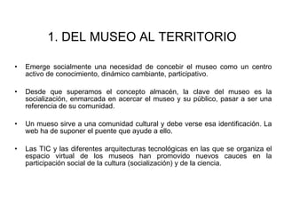 Emerge socialmente una necesidad de concebir el museo como un centro activo de conocimiento, dinámico cambiante, participativo. Desde que superamos el concepto almacén, la clave del museo es la socialización, enmarcada en acercar el museo y su público, pasar a ser una referencia de su comunidad. Un mueso sirve a una comunidad cultural y debe verse esa identificación. La web ha de suponer el puente que ayude a ello. Las TIC y las diferentes arquitecturas tecnológicas en las que se organiza el espacio virtual de los museos han promovido nuevos cauces en la participación social de la cultura (socialización) y de la ciencia. 1. DEL MUSEO AL TERRITORIO 