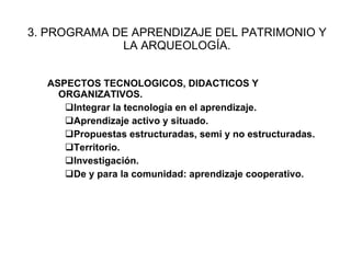3. PROGRAMA DE APRENDIZAJE DEL PATRIMONIO Y LA ARQUEOLOG ÍA . ASPECTOS TECNOLOGICOS, DIDACTICOS Y ORGANIZATIVOS. Integrar la tecnolog ía en el aprendizaje. Aprendizaje activo y situado. Propuestas estructuradas, semi y no estructuradas. Territorio. Investigaci ón. De y para la comunidad: aprendizaje cooperativo. 