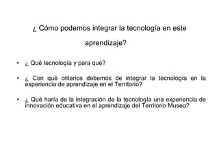 ¿ Qué tecnología y para qué? ¿ Con qué criterios debemos de integrar la tecnología en la experiencia de aprendizaje en el Territorio?  ¿ Qué haría de la integración de la tecnología una experiencia de innovación educativa en el aprendizaje del Territorio Museo? ¿ Cómo podemos integrar la tecnología en este aprendizaje?   
