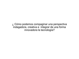 ¿ C ómo podemos compaginar una perspectiva indagadora, creativa e  integrar de una forma innovadora la tecnología? 