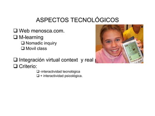 ASPECTOS TECNOL Ó GICOS Web menosca.com. M-learning Nomadic inquiry  Movil class Integraci ón virtual context  y real place. Criterio:  -interactividad tecnol ógica  + interactividad psicológica. 