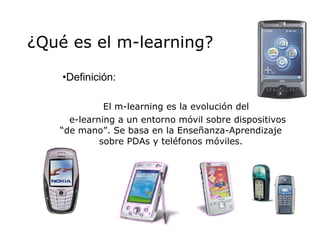 ¿Qué es el  m-learning ? Definición: El m-learning es la evolución del  e-learning a un entorno móvil sobre dispositivos “de mano”. Se basa en la Enseñanza-Aprendizaje sobre PDAs y teléfonos móviles. 