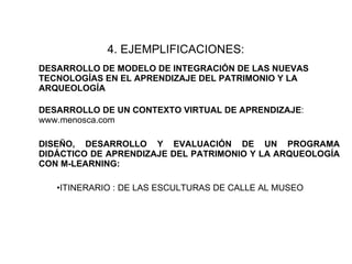 4.   EJEMPLIFICACIONES:   DESARROLLO DE MODELO DE INTEGRACIÓN DE LAS NUEVAS TECNOLOGÍAS EN EL APRENDIZAJE DEL PATRIMONIO Y LA ARQUEOLOGÍA DESARROLLO DE UN CONTEXTO VIRTUAL DE APRENDIZAJE : www.menosca.com  DISEÑO, DESARROLLO Y EVALUACIÓN DE UN PROGRAMA DIDÁCTICO DE APRENDIZAJE DEL PATRIMONIO Y LA ARQUEOLOGÍA CON M-LEARNING: ITINERARIO : DE LAS ESCULTURAS DE CALLE AL MUSEO  