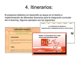 4. Itinerarios: El programa didáctico en desarrollo se apoya en el diseño e implementación de diferentes itinerarios para la integración curricular del m-learning. Algunos ejemplos son los siguientes: 