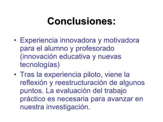 Conclusiones: Experiencia innovadora y motivadora para el alumno y profesorado (innovación educativa y nuevas tecnologías) Tras la experiencia piloto, viene la reflexión y reestructuración de algunos puntos. La evaluación del trabajo práctico es necesaria para avanzar en nuestra investigación. 
