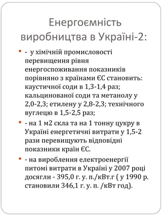 Енергоємність виробництва в Україні-2:  -  у хімічній промисловості перевищення рівня енергоспоживання показників порівняно з країнами ЄС становить: каустичної соди в 1,3-1,4 раз; кальцинованої соди та метанолу у 2,0-2,3; етилену у 2,8-2,3; технічного вуглецю в 1,5-2,5 раз; - на 1 м2 скла та на 1 тонну цукру в Україні енергетичні витрати у 1,5-2 рази перевищують відповідні показники країн ЄС. - на вироблення електроенергії питомі витрати в Україні у 2007 році досягли - 395,0 г. у. п./кВт.г ( у 1990 р. становили 346,1 г. у. п. /кВт год). 