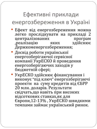 Ефективні приклади енергозбереження в Україні Ефект від енергозбереження можна легко прослідкувати на прикладі 2 централізованих програм ,реалізацію яких здійснює Держкоменергозбереження; Досвід роботи української енергозберігаючої сервісної компанії УкрЕСКО й проведення енергозберігаючих заходів у бюджетній сфері;  УкрЕСКО здійснює фінансування і виконує  “ під ключ ”  енергозберігаючі проекти  на  суму кредитів від ЄБРР 20 млн. доларів. Результати свідчать,що навіть при високих відсоткових ставках,як для Європи,12-13% , УкрЕСКО швидкими темпами займає український ринок. 