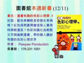 圖書館 本週新書 (12/11) 書名：漫畫有趣的色彩心理學 .1 封面：藍色車輛較易容發生車禍 嗎？紅色房間裏開會或等人覺得 時間較漫長？色彩知識化為輕鬆 文字與幽默漫畫，帶你踏入繽紛 有趣的色彩心理世界 作者：   Pawpaw Poroduction  索書號： 176.231 1051 