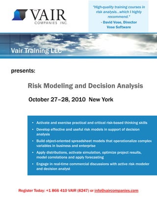 "High-quality training courses in
                                                   risk analysis...which I highly
                                                          recommend."
                                                      - David Vose, Director
                                                          Vose Software




Vair Training LLC

presents:

      Risk Modeling and Decision Analysis
       October 27–28, 2010 New York


         ●   Activate and exercise practical and critical risk-based thinking skills
         ●   Develop effective and useful risk models in support of decision
             analysis
         ●   Build object-oriented spreadsheet models that operationalize complex
             variables in business and enterprise
         ●   Apply distributions, activate simulation, optimize project results,
             model correlations and apply forecasting
         ●   Engage in real-time commercial discussions with active risk modeler
             and decision analyst




  Register Today: +1 866 410 VAIR (8247) or info@vaircompanies.com
 