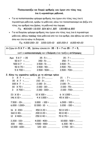 2
Πολλαπλασιάζω και διαιρώ αριθμούς που έχουν στο τέλος τους
ένα ή περισσότερα μηδενικά.
 Για να πολλαπλασιάσω γρήγορα αριθμούς που έχουν στο τέλος τους ένα ή
περισσότερα μηδενικά, κρύβω τα μηδενικά, κάνω τον πολλαπλασιασμό και βάζω στο
τέλος του αριθμού που βρήκα, τα μηδενικά που έκρυψα.
Πχ. 400Χ30= 12.000 22Χ 60=1.320 120Χ50=6.000
 Για να διαιρέσω γρήγορα αριθμούς που έχουν στο τέλος τους ένα ή περισσότερα
μηδενικά, σβήνω τελείως τόσα μηδενικά από τον ένα αριθμό, όσα σβήνω και από τον
άλλο και έπειτα κάνω τη διαίρεση.
Πχ. 4.000:200= 20 3200:320=10 600:200=3 8.000:40=20
Αν ξέρω ότι 5 Χ 7 = 35, βρίσκω εύκολα ότι 35 : 5 = 7 και 35 : 7 = 5,
γιατί ο πολλαπλασιασμός και η διαίρεση είναι πράξεις αντίστροφες
Άρα: 5 Χ 7 = 35 35 : 5 =……… 35 : 7 = ……………….…….
50 Χ 7 =………. 350 : 5=…….. 350 : 7 =………………..…….
500 Χ 7 = ………….. 3.500 : 5=……… 3.500 : 7=……………………….
50 Χ 70 = …………. 3.500 : 50=………. 3.500 : 70=…………………….
5 Χ 700 =…………. 3.500 : 500=…….. 3.500 : 700=………………..
2. Κάνω τις παρακάτω πράξεις με το σύντομο τρόπο
3 Χ 7 = ……….. 21 : 3 =…………… 21 : 7 = ……………….…….
30 Χ 7 =………. 210 : 3=……..….. 210 : 7 =………………..……
300 Χ 7 = ………….. 2.100 : 3=….…… 2.100 : 7=……………………….
30 Χ 70 = …………. 2.100 : 30=………. 2.100 : 70=…………………….
3 Χ 700 =…………. 2.100 : 300=…….. 2.100 : 700=………………..
23 Χ 10 = …………….. 12 Χ 100 = ………… 6 Χ 1.000 =……………
146 Χ 10 =…………………… 4 Χ 1.000 =………… 45 Χ 100 =………..……..
7.500 : 10=…………….. 3.000 : 100 = …………… 6.500 : 100 =…………..
6.000 : 1.000=………… 12.000 : 10 =………..……… 3.200 : 100 =………...…
16 Χ 200= …………….. 450 Χ 20 =……………… 50 Χ 120 = ……………….
360 Χ 40=……………..… 200 Χ 20 =……………… 40 Χ 40 = …………………
12 Χ 400=……………… 250 Χ 40 =……………… 70 Χ 70 = …………..………
2.200 : 110= ………….. 4.000 : 400=…………….. 10.000 : 500 =……………
300 : 150=……………… 4.500 : 900= …………… 6.300 : 90 =……………..
12.000 : 600=………… 120 : 60= ……………………. 2.700 : 30 =…………….
 
