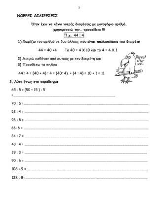 3
ΝΟΕΡΕΣ ΔΙΑΙΡΕΣΕΙΣ
Όταν έχω να κάνω νοερές διαιρέσεις με μονοψήφιο αριθμό,
χρησιμοποιώ την… προπαίδεια !!!
Π.χ. 44 : 4
1) Χωρίζω τον αριθμό σε δυο άλλους που είναι πολλαπλάσια του διαιρέτη
44 = 40 +4 Το 40 = 4 Χ 10 και το 4 = 4 Χ 1
2) Διαιρώ καθέναν από αυτούς με τον διαιρέτη και
3) Προσθέτω τα πηλίκα
44 : 4 = (40 + 4) : 4 = (40: 4) + (4 : 4) = 10 + 1 = 11
3. Λύσε όπως στο παράδειγμα:
65 : 5 = (50 + 15 ) : 5
=………………………………………………………………………………….……………………………….
70 : 5 =……………………………………………………………………………………………………………….……………………………
52 : 4 = ………………………………………………………………………………………………………….………………………..………
96 : 8 = ………………………………………………………………………………………………………………………………..………….
66: 6 = …………………………………………………………………………………………………………..………………….…………….
84 : 7 = ………………………………………………………………………………………..……………………………………….…………
48 : 4 = ……………………………………………………………………………………………………………………………………………
39 : 3 = ………………………………………………………………………………………………………………………………………….
90 : 6 = ………………………………………………………………………………………………………………..…………………………
108 : 9 =……………………………………………………………………………………………………………………………….
128 : 8=………………………………………………………………………………………………………………………………..
 