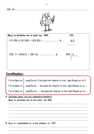 4
128 : 8=………………………………………………………………………………………………………………….……………..
Βρες το διπλάσιο και το μισό του 250. 250
2 Χ 250 =( 2Χ 200) + (2Χ 50) = …………………….….. ή Χ 2
…..………….
250 : 2 = (200:2) + (50 :2)= ……………………… ή 250 2
Ξαναθυμάμαι:
Για να βρω το
1
3
, χωρίζω σε 3 ίσα μέρη και παίρνω το ένα , άρα διαιρώ με το 3
Για να βρω το
1
4
, χωρίζω σε …. ίσα μέρη και παίρνω το ένα , άρα διαιρώ με το ……
Για να βρω το
1
5
, χωρίζω σε …… ίσα μέρη και παίρνω το ένα, άρα διαιρώ με το.…..
4. Δούλεψε όμοια και στις παρακάτω ασκήσεις
Βρες το τριπλάσιο και το ένα τρίτο του 420
………………………………………………………………………………………………………………………………………………………
………………………………………………………………………………………………………………………………………………………
………………………………………………………………………………………………………………………………………………………
………………………………………………………………………………………………………………………………………………………
………………………………………………………………………………………………………………………………………………………
………………………………………………………………………………………………………………………………………………………
5. Βρες το τετραπλάσιο και το ένα τέταρτο του 272
………………………………………………………………………………………………………………………………………………………
………………………………………………………………………………………………………………………………………………………
 