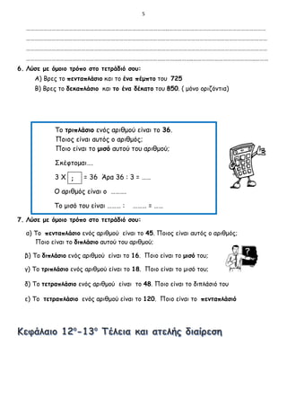 5
………………………………………………………………………………………..……………………………………………………………
………………………………………………………………………………………………………………………………………………………
………………………………………………………………………………………………………………………………………………………
………………………………………………………………………………………………..……..……………………………………..………
6. Λύσε με όμοιο τρόπο στο τετράδιό σου:
Α) Βρες το πενταπλάσιο και το ένα πέμπτο του 725
Β) Βρες το δεκαπλάσιο και το ένα δέκατο του 850. ( μόνο οριζόντια)
Το τριπλάσιο ενός αριθμού είναι το 36.
Ποιος είναι αυτός ο αριθμός;
Ποιο είναι το μισό αυτού του αριθμού;
Σκέφτομαι….
3 Χ = 36 Άρα 36 : 3 = ……
Ο αριθμός είναι ο ……….
Το μισό του είναι ……… : ……… = ……
7. Λύσε με όμοιο τρόπο στο τετράδιό σου:
α) Το πενταπλάσιο ενός αριθμού είναι το 45. Ποιος είναι αυτός ο αριθμός;
Ποιο είναι το διπλάσιο αυτού του αριθμού;
β) Το διπλάσιο ενός αριθμού είναι το 16. Ποιο είναι το μισό του;
γ) Το τριπλάσιο ενός αριθμού είναι το 18. Ποιο είναι το μισό του;
δ) Το τετραπλάσιο ενός αριθμού είναι το 48. Ποιο είναι το διπλάσιό του
ε) Το τετραπλάσιο ενός αριθμού είναι το 120. Ποιο είναι το πενταπλάσιό
;
 