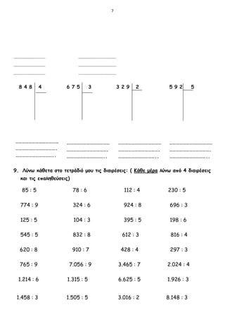 7
9. Λύνω κάθετα στο τετράδιό μου τις διαιρέσεις: ( Κάθε μέρα λύνω από 4 διαιρέσεις
και τις επαληθεύσεις)
85 : 5 78 : 6 112 : 4 230 : 5
774 : 9 324 : 6 924 : 8 696 : 3
125 : 5 104 : 3 395 : 5 198 : 6
545 : 5 832 : 8 612 : 3 816 : 4
620 : 8 910 : 7 428 : 4 297 : 3
765 : 9 7.056 : 9 3.465 : 7 2.024 : 4
1.214 : 6 1.315 : 5 6.625 : 5 1.926 : 3
1.458 : 3 1.505 : 5 3.016 : 2 8.148 : 3
 