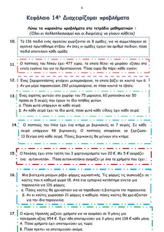 8
Λύνω τα παρακάτω προβλήματα στο τετράδιο μαθηματικών :
(Όλοι οι πολλαπλασιασμοί και οι διαιρέσεις να γίνουν κάθετα)
10.
11. 11.
12.
13.
14. Ο παππούς του Ηλία έχει ένα κτήμα με βερικοκιές σε 7 σειρές. Σε κάθε
σειρά υπάρχουν 48 βερικοκιές. Ο παππούς αποφάσισε να ξεριζώσει
13 δέντρα από κάθε σειρά. Πόσες βερικοκιές θα μείνουν στο κτήμα;
15. Ο Νικόλας έχει στην τσέπη του 3 χαρτονομίσματα των 20 €. Με 5 € αγοράζει
ένα αυτοκινητάκι . Πόσα αυτοκινητάκια αγοράζει με όλα τα χρήματα που έχει ;
16. Μια βιοτεχνία ρούχων ράβει φόρμες γυμναστικής. Τις φόρμες τις συσκευάζει σε
κούτες που η καθεμιά χωρά 18. Από ένα εμπορικό κατάστημα γίνεται μια
παραγγελία για 126 φόρμες.
α. Πόσες κούτες θα χρειαστούν για να παραδώσει η βιοτεχνία την παραγγελία;
β. Αν οι κούτες χωρούσαν 21 φόρμες η καθεμία, πόσες κούτες θα χρειάζονταν
για την ίδια παραγγελία;
17. Ο κύριος Ηρακλής μαζεύει χρήματα για να αγοράσει σε 9 μήνες μια
τηλεόραση αξίας 954 €. Έχει ήδη αποταμιεύσει για 3 μήνες από 138 € κάθε μήνα.
Α. Πόσα χρήματα έχει αποταμιεύσει ως τώρα;
Β. Πόσα πρέπει να αποταμιεύσει ακόμα;
Τα 136 παιδιά ενός σχολείου χωρίζονται σε 8 ομάδες, για να συμμετάσχουν σε
σχολικό πρωτάθλημα στίβου. Αν όλες οι ομάδες έχουν ίσο αριθμό παιδιών, πόσα
παιδιά αποτελούν κάθε ομάδα;
Ο παππούς του Νίκου έχει 477 ευρώ, τα οποία θέλει να μοιράσει εξίσου στα
εννέα εγγόνια του για τα Χριστούγεννα. Πόσα ευρώ θα πάρει κάθε εγγόνι;
Ένας ζαχαροπλάστης φτιάχνει μελομακάρονα, τα οποία βάζει σε κουτιά των 6.
Αν μια μέρα παρασκεύασε 282 μελομακάρονα, σε πόσα κουτιά τα έβαλε;
Ένας αγρότης φυτεύει στο χωράφι του 75 μαρούλια, 60 ραπανάκια και 50
πράσα σε 5 σειρές που έχουν το ίδιο πλήθος φυτών.
α. Πόσα φυτά υπάρχουν σε κάθε σειρά;
β. Αν κάθε σειρά έχει τα ίδια φυτά, πόσα φυτά κάθε είδους έχει κάθε σειρά;
 