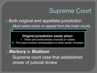 Both original and appellate jurisdiction 
• Most cases come on appeal from the lower courts. 
Original jurisdiction exists when: 
1. There are controversies involved 2+ states 
2. The case involves ambassadors or other public ministers 
Marbury v. Madison 
• Supreme court case that established 
power of judicial review 
 