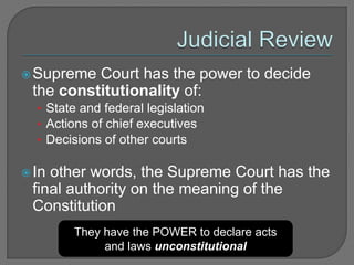 Supreme Court has the power to decide 
the constitutionality of: 
• State and federal legislation 
• Actions of chief executives 
• Decisions of other courts 
In other words, the Supreme Court has the 
final authority on the meaning of the 
Constitution 
They have the POWER to declare acts 
and laws unconstitutional 
 