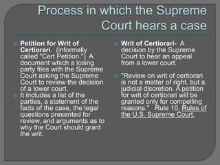  Petition for Writ of 
Certiorari. (informally 
called "Cert Petition.") A 
document which a losing 
party files with the Supreme 
Court asking the Supreme 
Court to review the decision 
of a lower court. 
 It includes a list of the 
parties, a statement of the 
facts of the case, the legal 
questions presented for 
review, and arguments as to 
why the Court should grant 
the writ. 
 Writ of Certiorari- A 
decision by the Supreme 
Court to hear an appeal 
from a lower court. 
 "Review on writ of certiorari 
is not a matter of right, but a 
judicial discretion. A petition 
for writ of certiorari will be 
granted only for compelling 
reasons." Rule 10, Rules of 
the U.S. Supreme Court. 
 