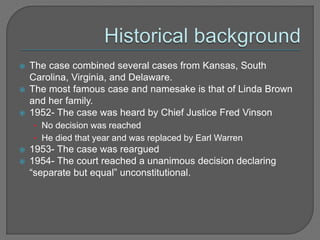  The case combined several cases from Kansas, South 
Carolina, Virginia, and Delaware. 
 The most famous case and namesake is that of Linda Brown 
and her family. 
 1952- The case was heard by Chief Justice Fred Vinson 
• No decision was reached 
• He died that year and was replaced by Earl Warren 
 1953- The case was reargued 
 1954- The court reached a unanimous decision declaring 
“separate but equal” unconstitutional. 
 