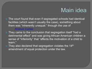  The court found that even if segregated schools had identical 
facilities (which wasn’t usually the case), something about 
them was “inherently unequal.” through the use of 
Amicus Curiae 
 They came to the conclusion that segregation itself “had a 
detrimental effect” and was giving African American children a 
sense of “inferiority” that “affects the motivation of a child to 
learn.” 
 They also declared that segregation violates the 14th 
amendment of equal protection under the law. 
 