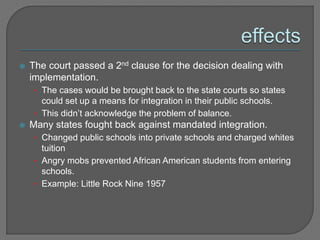  The court passed a 2nd clause for the decision dealing with 
implementation. 
• The cases would be brought back to the state courts so states 
could set up a means for integration in their public schools. 
• This didn’t acknowledge the problem of balance. 
 Many states fought back against mandated integration. 
• Changed public schools into private schools and charged whites 
tuition 
• Angry mobs prevented African American students from entering 
schools. 
• Example: Little Rock Nine 1957 
 