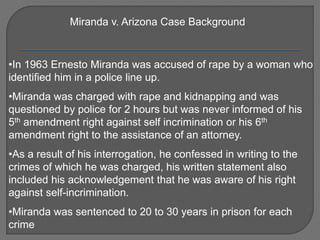 Miranda v. Arizona Case Background 
•In 1963 Ernesto Miranda was accused of rape by a woman who 
identified him in a police line up. 
•Miranda was charged with rape and kidnapping and was 
questioned by police for 2 hours but was never informed of his 
5th amendment right against self incrimination or his 6th 
amendment right to the assistance of an attorney. 
•As a result of his interrogation, he confessed in writing to the 
crimes of which he was charged, his written statement also 
included his acknowledgement that he was aware of his right 
against self-incrimination. 
•Miranda was sentenced to 20 to 30 years in prison for each 
crime 
 