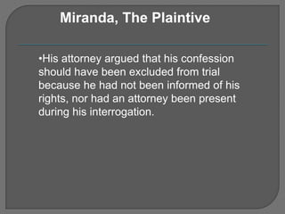 Miranda, The Plaintive 
•His attorney argued that his confession 
should have been excluded from trial 
because he had not been informed of his 
rights, nor had an attorney been present 
during his interrogation. 
 