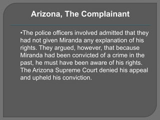 Arizona, The Complainant 
•The police officers involved admitted that they 
had not given Miranda any explanation of his 
rights. They argued, however, that because 
Miranda had been convicted of a crime in the 
past, he must have been aware of his rights. 
The Arizona Supreme Court denied his appeal 
and upheld his conviction. 
 