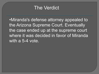 The Verdict 
•Miranda's defense attorney appealed to 
the Arizona Supreme Court. Eventually 
the case ended up at the supreme court 
where it was decided in favor of Miranda 
with a 5-4 vote. 
 