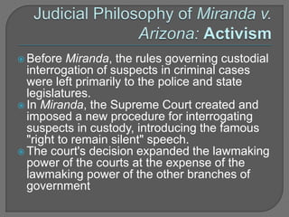  Before Miranda, the rules governing custodial 
interrogation of suspects in criminal cases 
were left primarily to the police and state 
legislatures. 
 In Miranda, the Supreme Court created and 
imposed a new procedure for interrogating 
suspects in custody, introducing the famous 
"right to remain silent" speech. 
 The court's decision expanded the lawmaking 
power of the courts at the expense of the 
lawmaking power of the other branches of 
government 
 