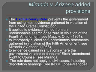 The Exclusionary Rule prevents the government 
from using most evidence gathered in violation of 
the United States Constitution. 
 It applies to evidence gained from an 
unreasonable search or seizure in violation of the 
Fourth Amendment, see Mapp v. Ohio, (1961), 
 to improperly elicited self-incriminatory statements 
gathered in violation of the Fifth Amendment, see 
Miranda v. Arizona, (1966), 
 to evidence gained in situations where the 
government violated defendants’ Sixth Amendment 
Right to Counsel, see Miranda. 
 The rule does not apply to civil cases, including 
deportation hearings. See INS v. Lopez-Mendoza, 
 