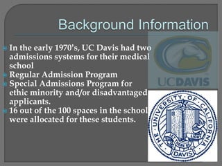 In the early 1970’s, UC Davis had two 
admissions systems for their medical 
school 
 Regular Admission Program 
 Special Admissions Program for 
ethic minority and/or disadvantaged 
applicants. 
 16 out of the 100 spaces in the school 
were allocated for these students. 
 