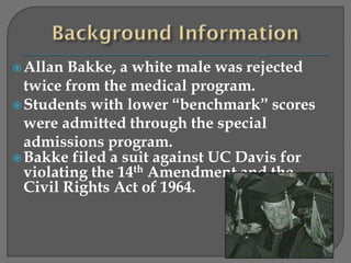 Allan Bakke, a white male was rejected 
twice from the medical program. 
Students with lower “benchmark” scores 
were admitted through the special 
admissions program. 
Bakke filed a suit against UC Davis for 
violating the 14th Amendment and the 
Civil Rights Act of 1964. 
 