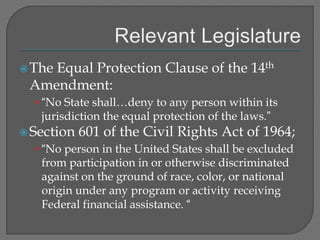 The Equal Protection Clause of the 14th 
Amendment: 
• “No State shall…deny to any person within its 
jurisdiction the equal protection of the laws.” 
Section 601 of the Civil Rights Act of 1964; 
• “No person in the United States shall be excluded 
from participation in or otherwise discriminated 
against on the ground of race, color, or national 
origin under any program or activity receiving 
Federal financial assistance. “ 
 