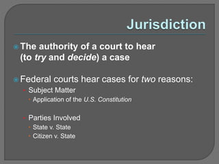  The authority of a court to hear 
(to try and decide) a case 
 Federal courts hear cases for two reasons: 
• Subject Matter 
 Application of the U.S. Constitution 
• Parties Involved 
 State v. State 
 Citizen v. State 
 