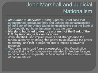  McCulloch v. Maryland- [1819] Supreme Court case that 
strengthened federal authority and upheld the constitutionality 
of the Bank of the United States by establishing that the State of 
Maryland did not have the power to tax the bank 
 Maryland had tried to destroy a branch of the Bank of the 
U.S. by imposing a tax on its notes 
 John Marshall used implied powers and strengthened the 
federal authority by stating “the power to tax involves the power 
to destroy” and that “a power to create implies a power to 
preserve” 
 This case legitimized loose construction of the Constitution 
arguing that the Constitution was intended to “endure for ages 
to come, and consequently, to be adapted to the various crises 
of human affairs” 
 