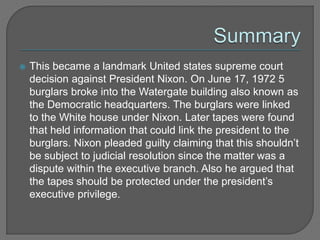  This became a landmark United states supreme court 
decision against President Nixon. On June 17, 1972 5 
burglars broke into the Watergate building also known as 
the Democratic headquarters. The burglars were linked 
to the White house under Nixon. Later tapes were found 
that held information that could link the president to the 
burglars. Nixon pleaded guilty claiming that this shouldn’t 
be subject to judicial resolution since the matter was a 
dispute within the executive branch. Also he argued that 
the tapes should be protected under the president’s 
executive privilege. 
 