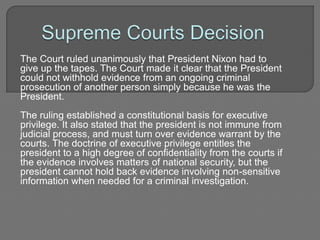 The Court ruled unanimously that President Nixon had to 
give up the tapes. The Court made it clear that the President 
could not withhold evidence from an ongoing criminal 
prosecution of another person simply because he was the 
President. 
The ruling established a constitutional basis for executive 
privilege. It also stated that the president is not immune from 
judicial process, and must turn over evidence warrant by the 
courts. The doctrine of executive privilege entitles the 
president to a high degree of confidentiality from the courts if 
the evidence involves matters of national security, but the 
president cannot hold back evidence involving non-sensitive 
information when needed for a criminal investigation. 
 
