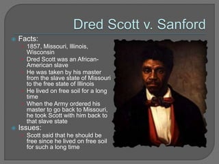  Facts: 
• 1857, Missouri, Illinois, 
Wisconsin 
• Dred Scott was an African- 
American slave 
• He was taken by his master 
from the slave state of Missouri 
to the free state of Illinois 
• He lived on free soil for a long 
time 
• When the Army ordered his 
master to go back to Missouri, 
he took Scott with him back to 
that slave state 
 Issues: 
• Scott said that he should be 
free since he lived on free soil 
for such a long time 
 