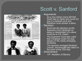  Arguments: 
• As a non-citizen many felt that 
Scott had no rights and could not 
sue in a federal court and 
therefore must remain a slave. 
 Decision: 
• Scott lost the decision as the 
Supreme Court declared no 
slave or descendant of a slave 
could be a U.S. citizen 
• The Supreme Court also ruled 
that Congress could not stop 
slavery in the newly emerging 
territories 
• The decision enraged Abraham 
Lincoln, and brought the nation to 
the brink of the Civil War 
 Amendment: 
• 13th- Abolition of Slavery 
 