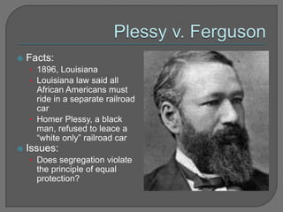  Facts: 
• 1896, Louisiana 
• Louisiana law said all 
African Americans must 
ride in a separate railroad 
car 
• Homer Plessy, a black 
man, refused to leace a 
“white only” railroad car 
 Issues: 
• Does segregation violate 
the principle of equal 
protection? 
 