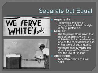  Arguments: 
• Plessy said this law of 
segragation violated his right 
to equal protection. 
 Decision: 
• The Supreme Court ruled that 
the segragation law didn’t 
violate the 14th Amendment as 
long as the cars for blacks and 
whites were of equal quality 
• For more than 50 years this 
idea of separate but equal 
was the law of the land 
 Amendment: 
• 14th- Citizenship and Civil 
Right 
 