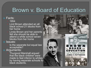  Facts: 
• 1954 
• Lind Brown attended an all 
black school 21 blocks from 
her home 
• Linda Brown and her parents 
felt she should be able to 
attend a white school seven 
blocks from her home 
 Issues: 
• Is the separate but equal law 
acceptable? 
 Arguments: 
• Thurgood Marshall argued 
that the black children were 
made to feel inferior to whites 
by having separate schools for 
black students. 
 